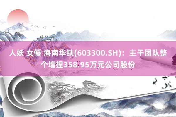 人妖 女優 海南华铁(603300.SH)：主干团队整个增捏358.95万元公司股份