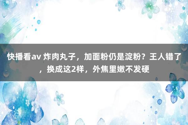 快播看av 炸肉丸子，加面粉仍是淀粉？王人错了，换成这2样，外焦里嫩不发硬