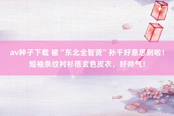 av种子下载 被“东北全智贤”孙千好意思到啦！短袖条纹衬衫搭玄色皮衣，好帅气！