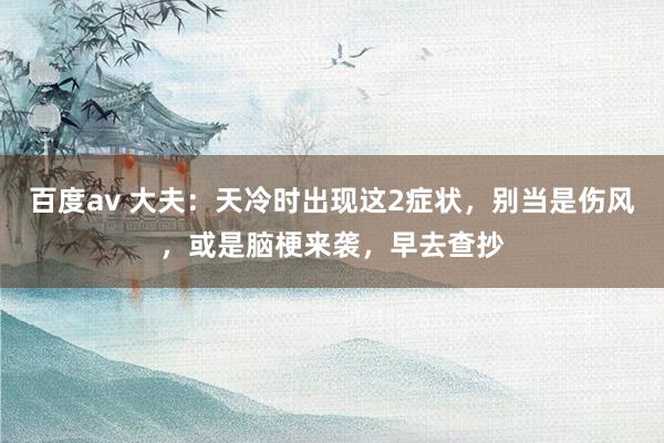 百度av 大夫：天冷时出现这2症状，别当是伤风，或是脑梗来袭，早去查抄