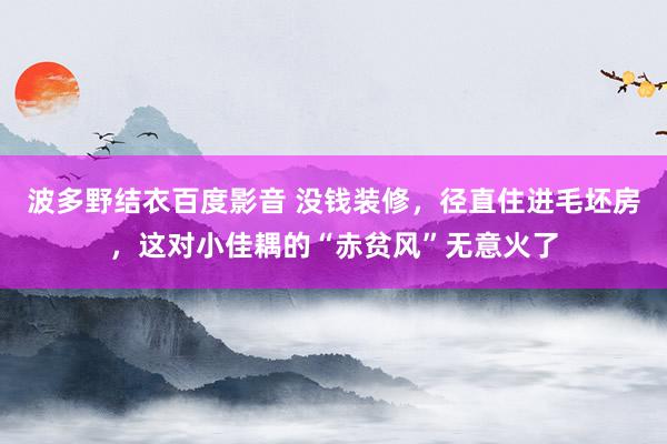 波多野结衣百度影音 没钱装修，径直住进毛坯房，这对小佳耦的“赤贫风”无意火了