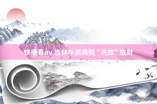 快播看av 吉林华恩病院“洗血”敛财