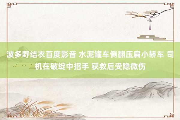 波多野结衣百度影音 水泥罐车侧翻压扁小轿车 司机在破绽中招手 获救后受隐微伤