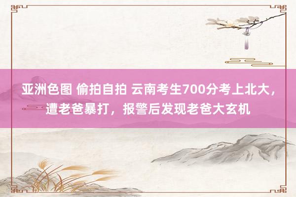 亚洲色图 偷拍自拍 云南考生700分考上北大，遭老爸暴打，报警后发现老爸大玄机