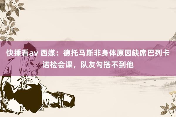 快播看av 西媒：德托马斯非身体原因缺席巴列卡诺检会课，队友勾搭不到他
