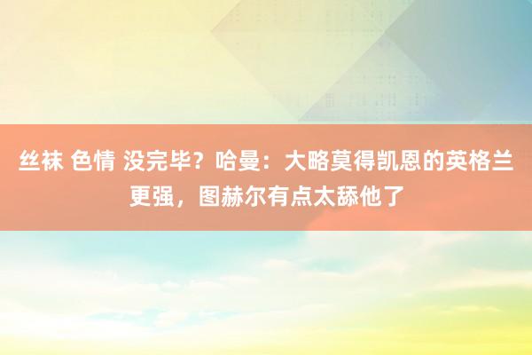 丝袜 色情 没完毕？哈曼：大略莫得凯恩的英格兰更强，图赫尔有点太舔他了