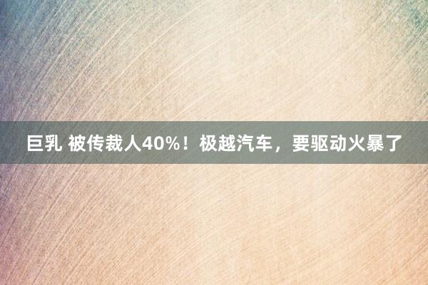 巨乳 被传裁人40%！极越汽车，要驱动火暴了