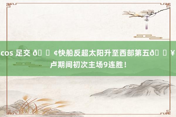 cos 足交 🚢快船反超太阳升至西部第五🔥卢期间初次主场9连胜！
