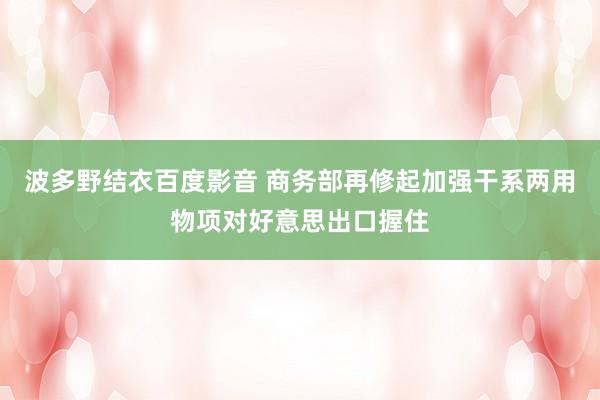 波多野结衣百度影音 商务部再修起加强干系两用物项对好意思出口握住