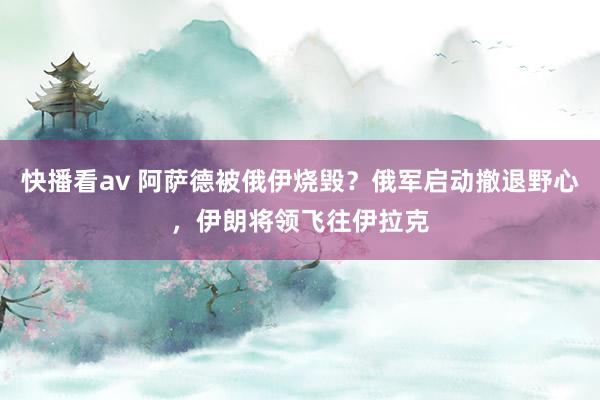 快播看av 阿萨德被俄伊烧毁？俄军启动撤退野心，伊朗将领飞往伊拉克