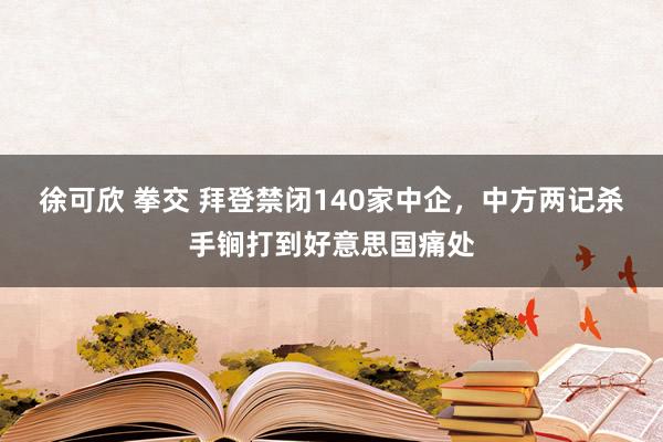 徐可欣 拳交 拜登禁闭140家中企，中方两记杀手锏打到好意思国痛处