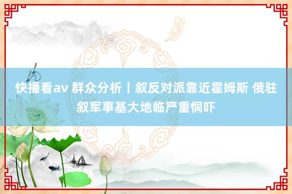 快播看av 群众分析丨叙反对派靠近霍姆斯 俄驻叙军事基大地临严重恫吓