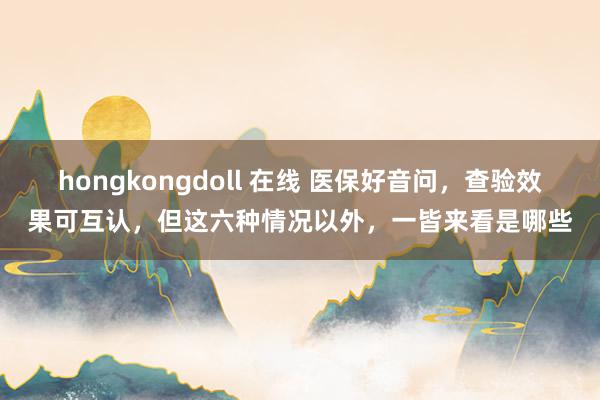 hongkongdoll 在线 医保好音问，查验效果可互认，但这六种情况以外，一皆来看是哪些