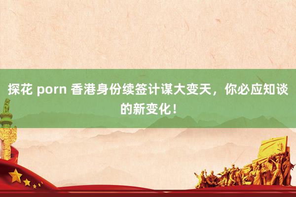 探花 porn 香港身份续签计谋大变天，你必应知谈的新变化！