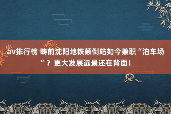 av排行榜 畴前沈阳地铁颠倒站如今兼职“泊车场”？更大发展远景还在背面！