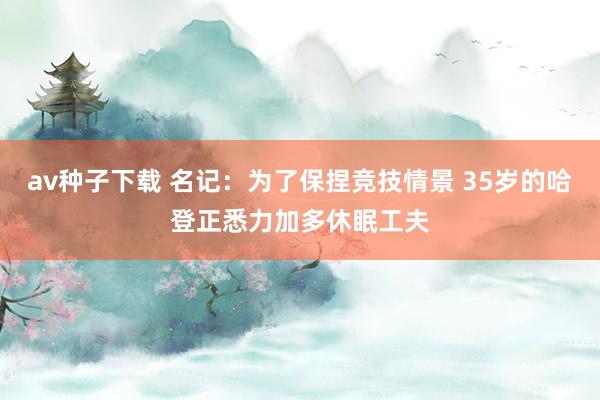 av种子下载 名记：为了保捏竞技情景 35岁的哈登正悉力加多休眠工夫