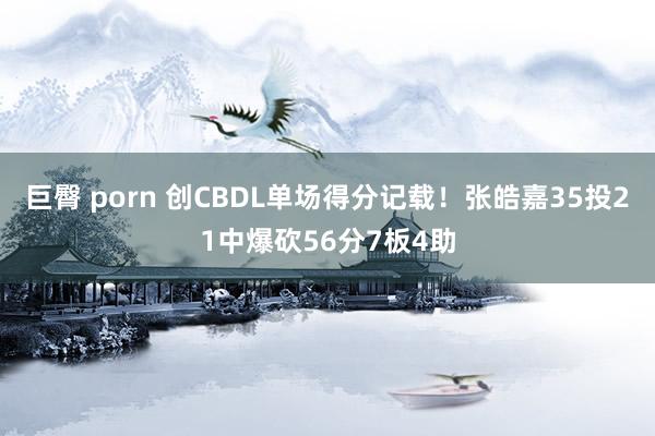 巨臀 porn 创CBDL单场得分记载！张皓嘉35投21中爆砍56分7板4助
