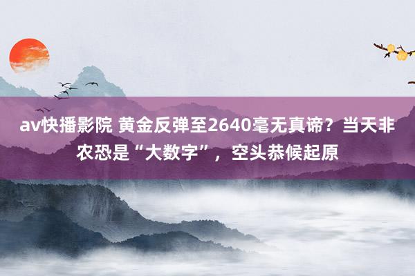 av快播影院 黄金反弹至2640毫无真谛？当天非农恐是“大数字”，空头恭候起原