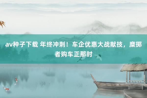 av种子下载 年终冲刺！车企优惠大战献技，糜掷者购车正那时