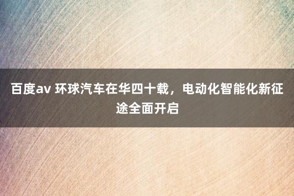 百度av 环球汽车在华四十载，电动化智能化新征途全面开启