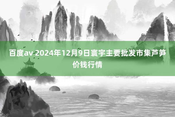 百度av 2024年12月9日寰宇主要批发市集芦笋价钱行情