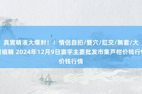 真實精液大爆射！！情侶自拍/雙穴/肛交/無套/大量噴精 2024年12月9日寰宇主要批发市集芦柑价钱行情