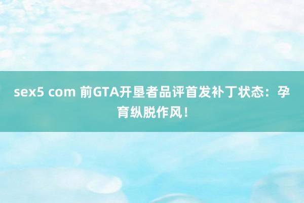 sex5 com 前GTA开垦者品评首发补丁状态：孕育纵脱作风！
