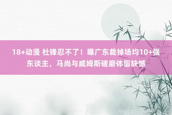 18+动漫 杜锋忍不了！曝广东裁掉场均10+强东谈主，马尚与威姆斯磋磨体留缺憾