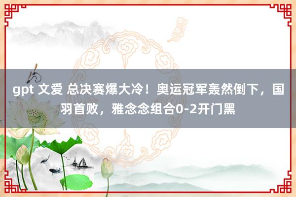 gpt 文爱 总决赛爆大冷！奥运冠军轰然倒下，国羽首败，雅念念组合0-2开门黑