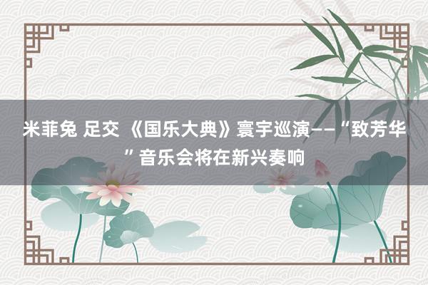 米菲兔 足交 《国乐大典》寰宇巡演——“致芳华”音乐会将在新兴奏响