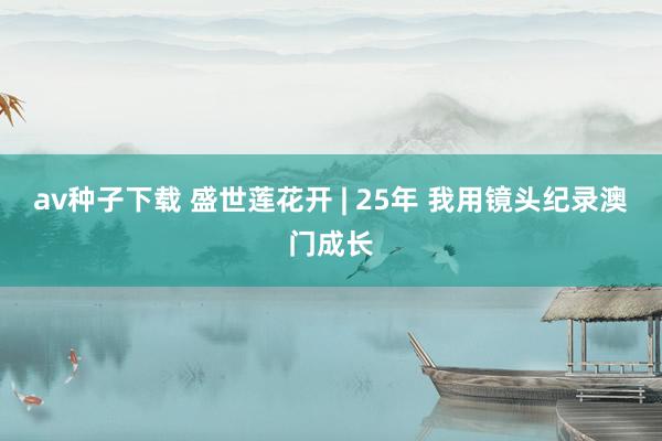 av种子下载 盛世莲花开 | 25年 我用镜头纪录澳门成长