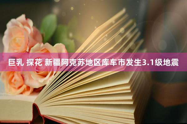 巨乳 探花 新疆阿克苏地区库车市发生3.1级地震