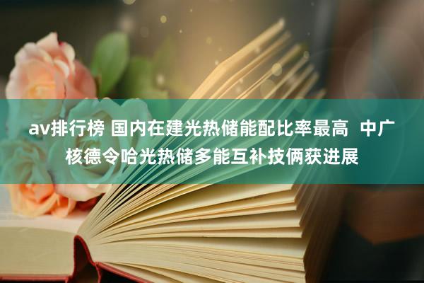 av排行榜 国内在建光热储能配比率最高  中广核德令哈光热储多能互补技俩获进展