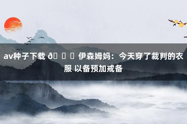 av种子下载 😂伊森姆妈：今天穿了裁判的衣服 以备预加戒备