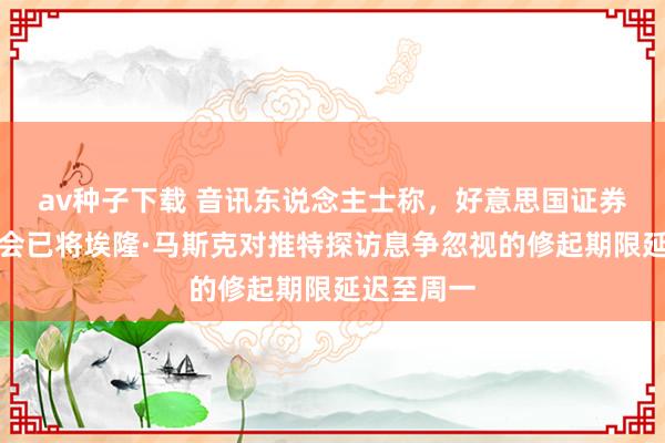 av种子下载 音讯东说念主士称，好意思国证券交游委员会已将埃隆·马斯克对推特探访息争忽视的修起期限延迟至周一