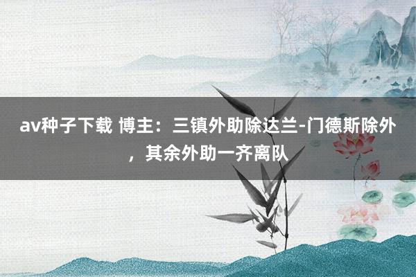 av种子下载 博主：三镇外助除达兰-门德斯除外，其余外助一齐离队