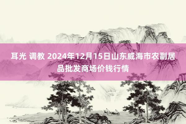 耳光 调教 2024年12月15日山东威海市农副居品批发商场价钱行情