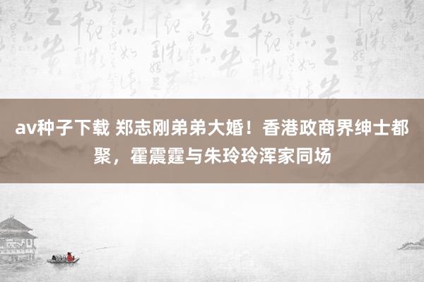 av种子下载 郑志刚弟弟大婚！香港政商界绅士都聚，霍震霆与朱玲玲浑家同场