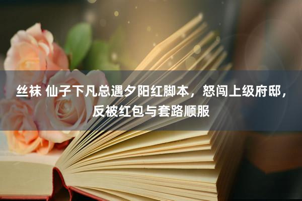 丝袜 仙子下凡总遇夕阳红脚本，怒闯上级府邸，反被红包与套路顺服