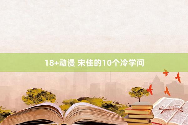 18+动漫 宋佳的10个冷学问