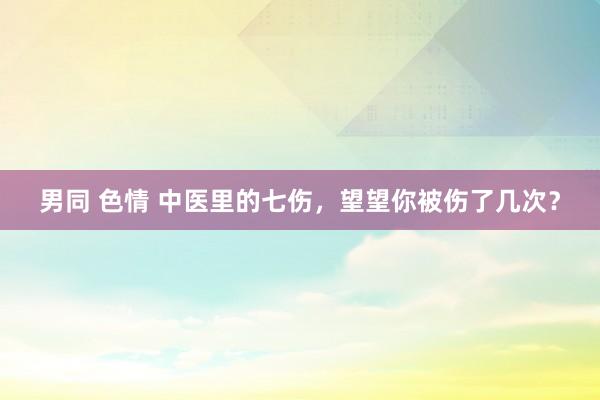 男同 色情 中医里的七伤，望望你被伤了几次？