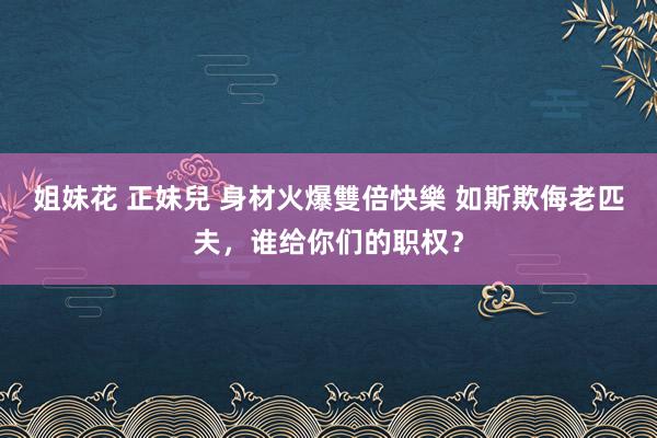 姐妹花 正妹兒 身材火爆雙倍快樂 如斯欺侮老匹夫，谁给你们的职权？