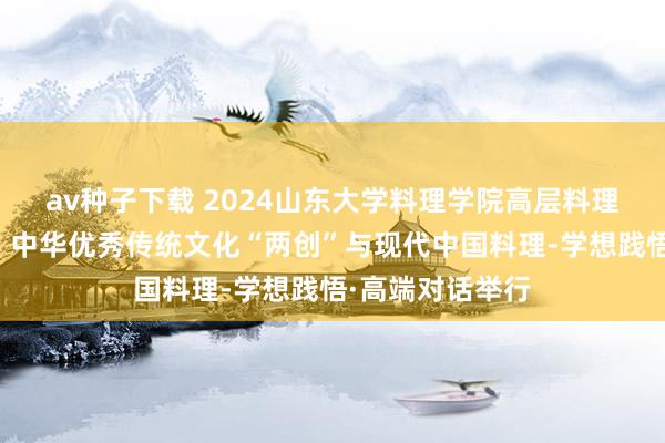av种子下载 2024山东大学料理学院高层料理教诲年度论坛：中华优秀传统文化“两创”与现代中国料理-学想践悟·高端对话举行