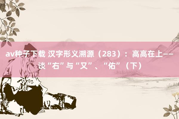 av种子下载 汉字形义溯源（283）：高高在上——谈“右”与“又”、“佑”（下）