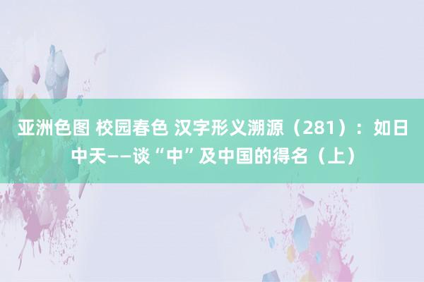 亚洲色图 校园春色 汉字形义溯源（281）：如日中天——谈“中”及中国的得名（上）