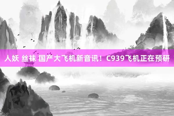 人妖 丝袜 国产大飞机新音讯！C939飞机正在预研
