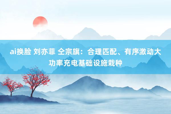 ai换脸 刘亦菲 仝宗旗：合理匹配、有序激动大功率充电基础设施栽种