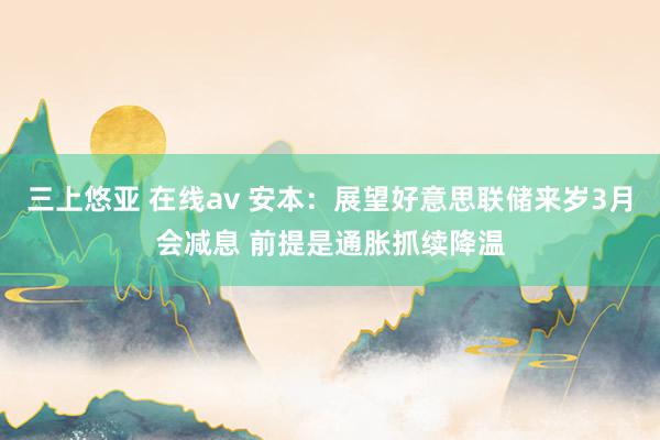 三上悠亚 在线av 安本：展望好意思联储来岁3月会减息 前提是通胀抓续降温