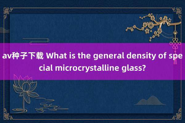 av种子下载 What is the general density of special microcrystalline glass?