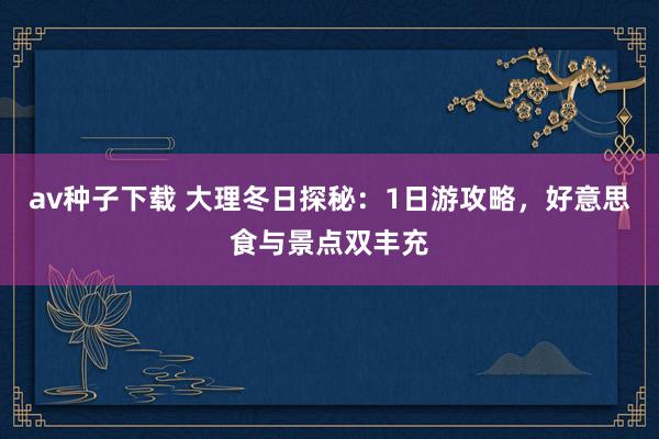 av种子下载 大理冬日探秘：1日游攻略，好意思食与景点双丰充